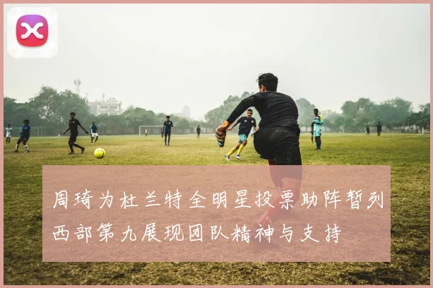 周琦为杜兰特全明星投票助阵暂列西部第九展现团队精神与支持