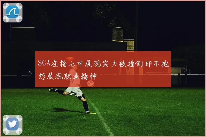 SGA在抢七中展现实力被撞倒却不抱怨展现职业精神
