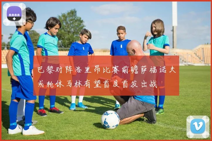 巴黎对阵洛里昂比赛前瞻萨福诺夫或轮休马林有望首度首发出战