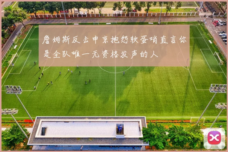 詹姆斯反击申京抱怨软蛋哨直言你是全队唯一无资格发声的人