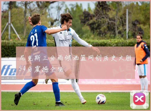 尼克斯三分雨倾洒篮网创历史大胜54分震撼全场