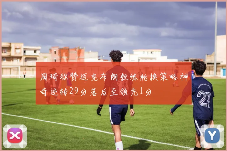 周琦称赞迈克布朗教练轮换策略神奇逆转29分落后至领先1分