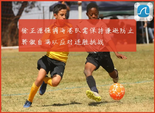 徐正源强调海港队需保持谦逊防止骄傲自满以应对连胜挑战