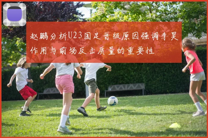 赵鹏分析U23国足晋级原因强调李昊作用与前场反击质量的重要性
