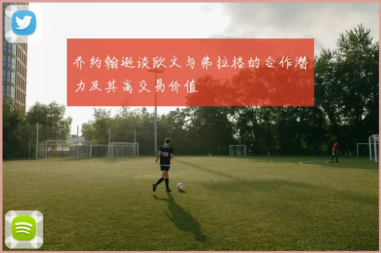 乔约翰逊谈欧文与弗拉格的合作潜力及其高交易价值