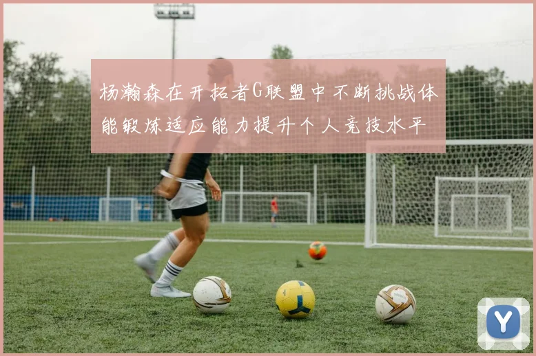 杨瀚森在开拓者G联盟中不断挑战体能锻炼适应能力提升个人竞技水平