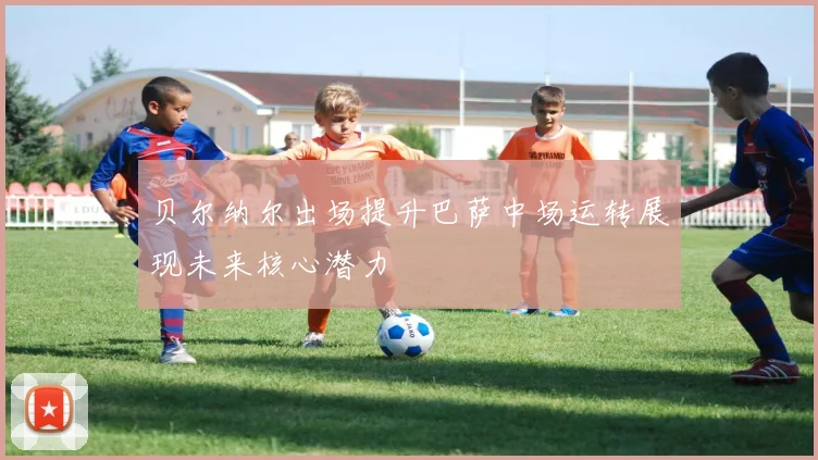 贝尔纳尔出场提升巴萨中场运转展现未来核心潜力