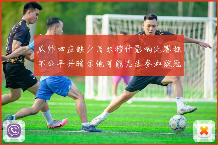 瓜帅回应缺少马尔穆什影响比赛称不公平并暗示他可能无法参加欧冠