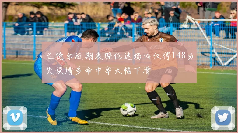 兰德尔近期表现低迷场均仅得148分失误增多命中率大幅下滑