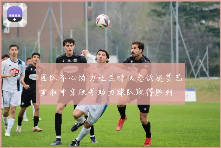 团队齐心协力杜兰特状态低迷贾巴里和申京联手助力球队取得胜利