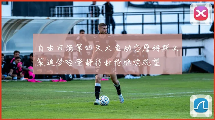 自由市场第四天大鱼动态詹姆斯决策追梦哈登静待杜伦继续观望
