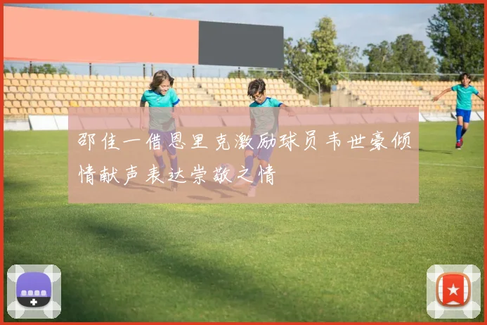 邵佳一借恩里克激励球员韦世豪倾情献声表达崇敬之情
