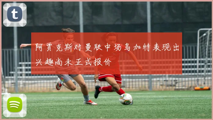 阿贾克斯对曼联中场乌加特表现出兴趣尚未正式报价