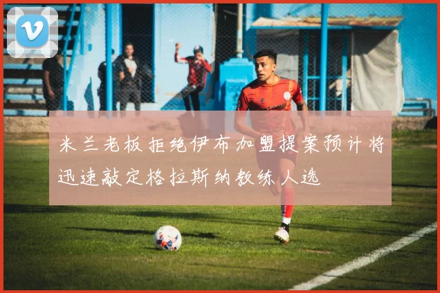 米兰老板拒绝伊布加盟提案预计将迅速敲定格拉斯纳教练人选