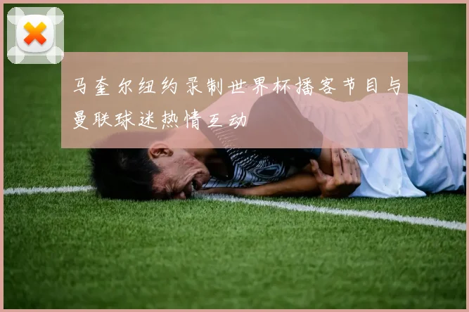 马奎尔纽约录制世界杯播客节目与曼联球迷热情互动
