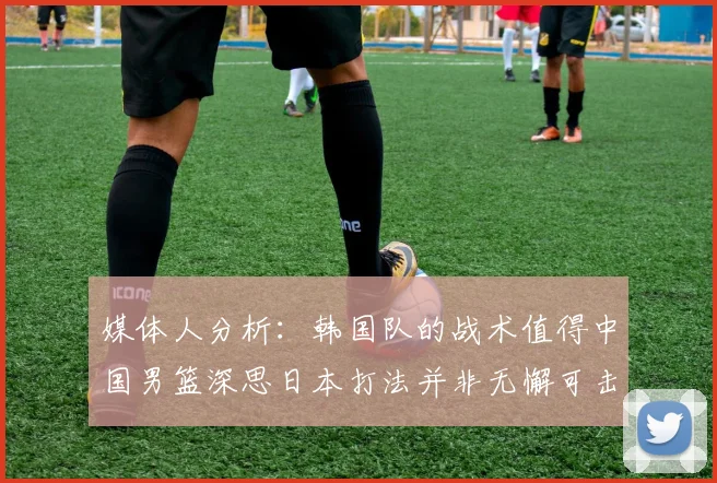 媒体人分析：韩国队的战术值得中国男篮深思日本打法并非无懈可击