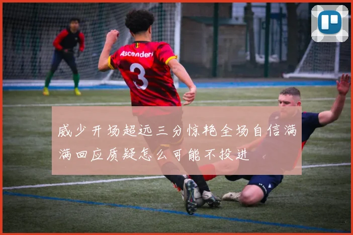 威少开场超远三分惊艳全场自信满满回应质疑怎么可能不投进