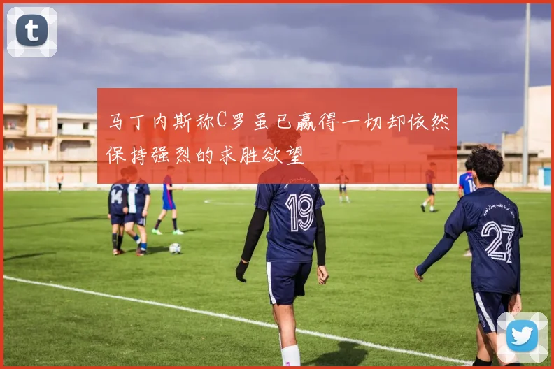马丁内斯称C罗虽已赢得一切却依然保持强烈的求胜欲望