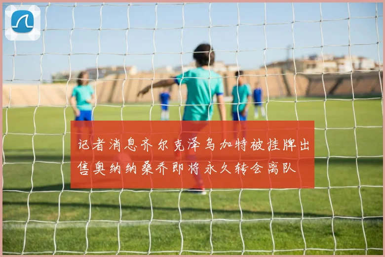 记者消息齐尔克泽乌加特被挂牌出售奥纳纳桑乔即将永久转会离队