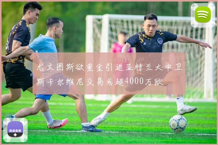 尤文图斯欲重金引进亚特兰大中卫斯卡尔维尼交易或超4000万欧