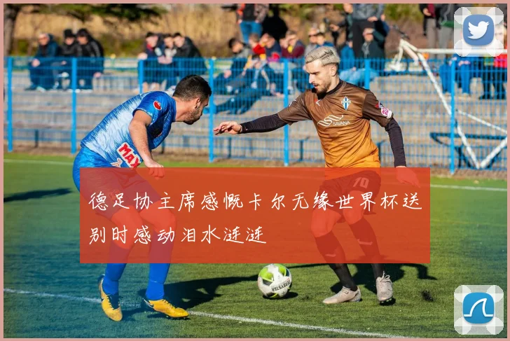 德足协主席感慨卡尔无缘世界杯送别时感动泪水涟涟