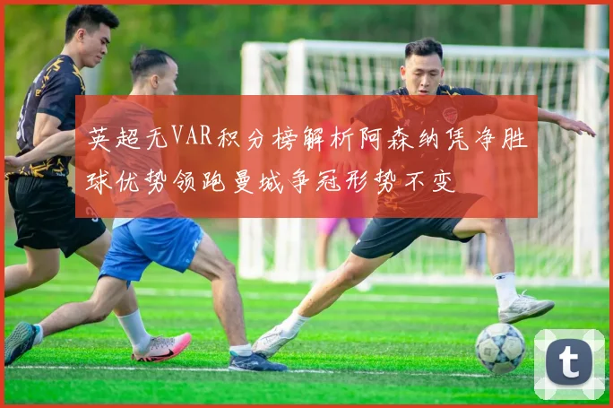 英超无VAR积分榜解析阿森纳凭净胜球优势领跑曼城争冠形势不变