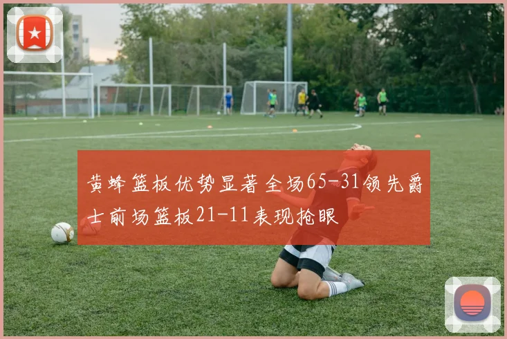 黄蜂篮板优势显著全场65-31领先爵士前场篮板21-11表现抢眼